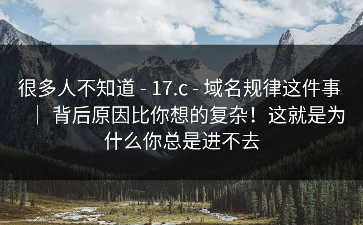 很多人不知道 - 17.c 域名规律这件事 ｜ 背后原因比你想的复杂！这就是为什么你总是进不去  第1张